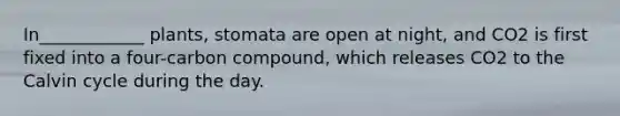 In____________ plants, stomata are open at night, and CO2 is first fixed into a four-carbon compound, which releases CO2 to the Calvin cycle during the day.