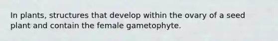 In plants, structures that develop within the ovary of a seed plant and contain the female gametophyte.