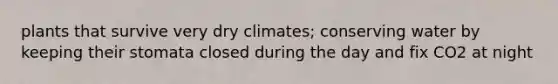 plants that survive very dry climates; conserving water by keeping their stomata closed during the day and fix CO2 at night