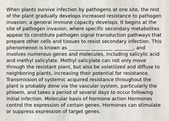 When plants survive infection by pathogens at one site, the rest of the plant gradually develops increased resistance to pathogen invasion; a general immune capacity develops. It begins at the site of pathogen invasion, where specific secondary metabolites appear to constitute pathogen signal transduction pathways that prepare other cells and tissues to resist secondary infection. This phenomenon is known as _________ _________ ________, and involves numerous genes and molecules, including salicylic acid and methyl salicylate. Methyl salicylate can not only move through the resistant plant, but also be volatilized and diffuse to neighboring plants, increasing their potential for resistance. Transmission of systemic acquired resistance throughout the plant is probably done via the vascular system, particularly the phloem, and takes a period of several days to occur following initial infection. Molecular basis of hormone action Hormones control the expression of certain genes. Hormones can stimulate or suppress expression of target genes.