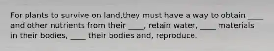 For plants to survive on land,they must have a way to obtain ____ and other nutrients from their ____, retain water, ____ materials in their bodies, ____ their bodies and, reproduce.