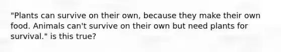 "Plants can survive on their own, because they make their own food. Animals can't survive on their own but need plants for survival." is this true?