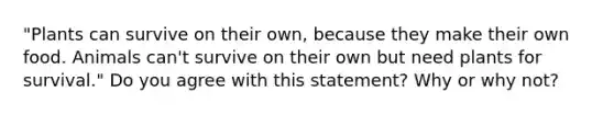 "Plants can survive on their own, because they make their own food. Animals can't survive on their own but need plants for survival." Do you agree with this statement? Why or why not?