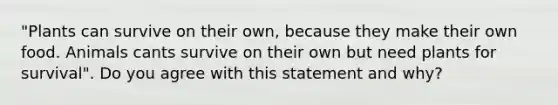 "Plants can survive on their own, because they make their own food. Animals cants survive on their own but need plants for survival". Do you agree with this statement and why?