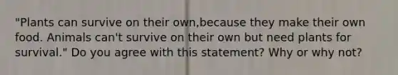 "Plants can survive on their own,because they make their own food. Animals can't survive on their own but need plants for survival." Do you agree with this statement? Why or why not?