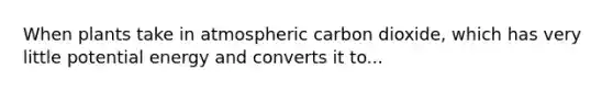 When plants take in atmospheric carbon dioxide, which has very little potential energy and converts it to...