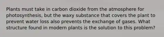 Plants must take in carbon dioxide from the atmosphere for photosynthesis, but the waxy substance that covers the plant to prevent water loss also prevents the exchange of gases. What structure found in modern plants is the solution to this problem?