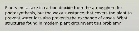 Plants must take in carbon dioxide from <a href='https://www.questionai.com/knowledge/kasO1LJ9rn-the-atmosphere' class='anchor-knowledge'>the atmosphere</a> for photosynthesis, but the waxy substance that covers the plant to prevent <a href='https://www.questionai.com/knowledge/kJrhWY0liz-water-loss' class='anchor-knowledge'>water loss</a> also prevents the exchange of gases. What structures found in modern plant circumvent this problem?