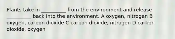 Plants take in __________ from the environment and release __________ back into the environment. A oxygen, nitrogen B oxygen, carbon dioxide C carbon dioxide, nitrogen D carbon dioxide, oxygen