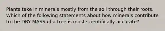 Plants take in minerals mostly from the soil through their roots. Which of the following statements about how minerals contribute to the DRY MASS of a tree is most scientifically accurate?