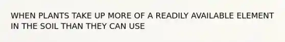 WHEN PLANTS TAKE UP MORE OF A READILY AVAILABLE ELEMENT IN THE SOIL THAN THEY CAN USE