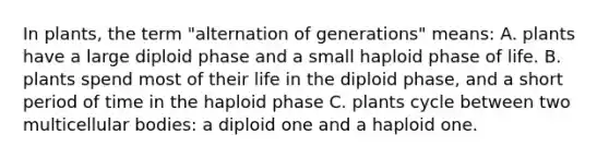 In plants, the term "alternation of generations" means: A. plants have a large diploid phase and a small haploid phase of life. B. plants spend most of their life in the diploid phase, and a short period of time in the haploid phase C. plants cycle between two multicellular bodies: a diploid one and a haploid one.