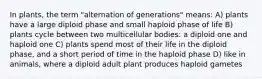 In plants, the term "alternation of generations" means: A) plants have a large diploid phase and small haploid phase of life B) plants cycle between two multicellular bodies: a diploid one and haploid one C) plants spend most of their life in the diploid phase, and a short period of time in the haploid phase D) like in animals, where a diploid adult plant produces haploid gametes