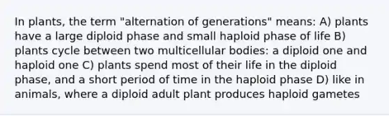 In plants, the term "alternation of generations" means: A) plants have a large diploid phase and small haploid phase of life B) plants cycle between two multicellular bodies: a diploid one and haploid one C) plants spend most of their life in the diploid phase, and a short period of time in the haploid phase D) like in animals, where a diploid adult plant produces haploid gametes