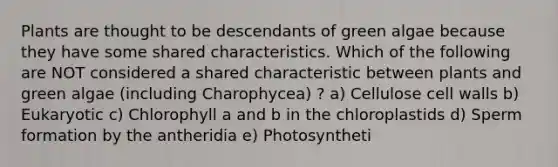 Plants are thought to be descendants of green algae because they have some shared characteristics. Which of the following are NOT considered a shared characteristic between plants and green algae (including Charophycea) ? a) Cellulose cell walls b) Eukaryotic c) Chlorophyll a and b in the chloroplastids d) Sperm formation by the antheridia e) Photosyntheti