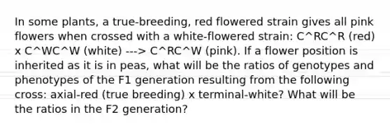 In some plants, a true-breeding, red flowered strain gives all pink flowers when crossed with a white-flowered strain: C^RC^R (red) x C^WC^W (white) ---> C^RC^W (pink). If a flower position is inherited as it is in peas, what will be the ratios of genotypes and phenotypes of the F1 generation resulting from the following cross: axial-red (true breeding) x terminal-white? What will be the ratios in the F2 generation?