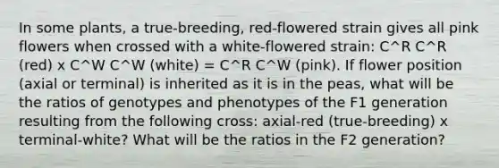 In some plants, a true-breeding, red-flowered strain gives all pink flowers when crossed with a white-flowered strain: C^R C^R (red) x C^W C^W (white) = C^R C^W (pink). If flower position (axial or terminal) is inherited as it is in the peas, what will be the ratios of genotypes and phenotypes of the F1 generation resulting from the following cross: axial-red (true-breeding) x terminal-white? What will be the ratios in the F2 generation?