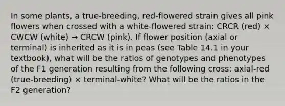 In some plants, a true-breeding, red-flowered strain gives all pink flowers when crossed with a white-flowered strain: CRCR (red) × CWCW (white) → CRCW (pink). If flower position (axial or terminal) is inherited as it is in peas (see Table 14.1 in your textbook), what will be the ratios of genotypes and phenotypes of the F1 generation resulting from the following cross: axial-red (true-breeding) × terminal-white? What will be the ratios in the F2 generation?