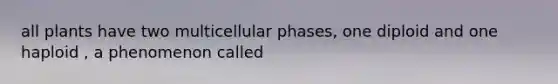 all plants have two multicellular phases, one diploid and one haploid , a phenomenon called