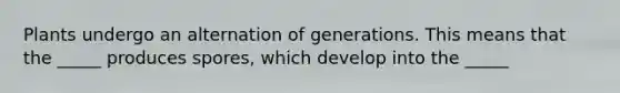 Plants undergo an alternation of generations. This means that the _____ produces spores, which develop into the _____