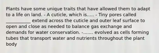 Plants have some unique traits that have allowed them to adapt to a life on land. - A cuticle, which is..... - Tiny pores called ___________ extend across the cuticle and outer leaf surface to open and close as needed to balance gas exchange and demands for water conservation. -....... evolved as cells forming tubes that transport water and nutrients throughout the plant body