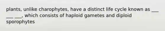 plants, unlike charophytes, have a distinct life cycle known as ___ ___ ___, which consists of haploid gametes and diploid sporophytes