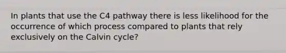 In plants that use the C4 pathway there is less likelihood for the occurrence of which process compared to plants that rely exclusively on the Calvin cycle?