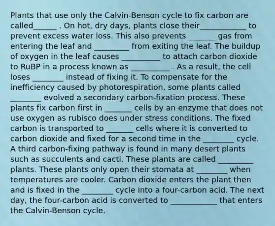 Plants that use only the Calvin-Benson cycle to fix carbon are called______ . On hot, dry days, plants close their____________ to prevent excess water loss. This also prevents _______ gas from entering the leaf and _________ from exiting the leaf. The buildup of oxygen in the leaf causes __________ to attach carbon dioxide to RuBP in a process known as __________ . As a result, the cell loses ________ instead of fixing it. To compensate for the inefficiency caused by photorespiration, some plants called ________ evolved a secondary carbon-fixation process. These plants fix carbon first in _______ cells by an enzyme that does not use oxygen as rubisco does under stress conditions. The fixed carbon is transported to _______ cells where it is converted to carbon dioxide and fixed for a second time in the ________ cycle. A third carbon-fixing pathway is found in many desert plants such as succulents and cacti. These plants are called _________ plants. These plants only open their stomata at ________ when temperatures are cooler. Carbon dioxide enters the plant then and is fixed in the ________ cycle into a four-carbon acid. The next day, the four-carbon acid is converted to ____________ that enters the Calvin-Benson cycle.