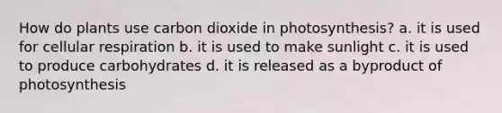 How do plants use carbon dioxide in photosynthesis? a. it is used for cellular respiration b. it is used to make sunlight c. it is used to produce carbohydrates d. it is released as a byproduct of photosynthesis