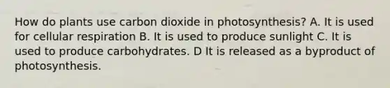 How do plants use carbon dioxide in photosynthesis? A. It is used for <a href='https://www.questionai.com/knowledge/k1IqNYBAJw-cellular-respiration' class='anchor-knowledge'>cellular respiration</a> B. It is used to produce sunlight C. It is used to produce carbohydrates. D It is released as a byproduct of photosynthesis.