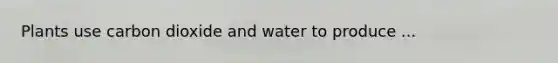 Plants use carbon dioxide and water to produce ...