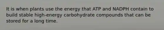 It is when plants use the energy that ATP and NADPH contain to build stable high-energy carbohydrate compounds that can be stored for a long time.