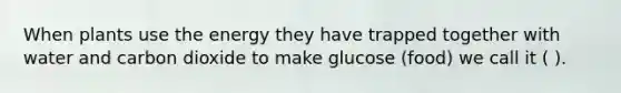 When plants use the energy they have trapped together with water and carbon dioxide to make glucose (food) we call it ( ).