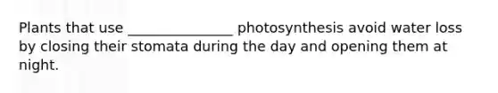 Plants that use _______________ photosynthesis avoid water loss by closing their stomata during the day and opening them at night.