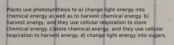 Plants use photosynthesis to a) change light energy into chemical energy as well as to harvest chemical energy. b) harvest energy, and they use cellular respiration to store chemical energy. c)store chemical energy, and they use cellular respiration to harvest energy. d) change light energy into sugars.