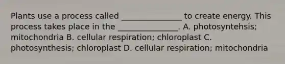 Plants use a process called _______________ to create energy. This process takes place in the _______________. A. photosyntehsis; mitochondria B. cellular respiration; chloroplast C. photosynthesis; chloroplast D. cellular respiration; mitochondria