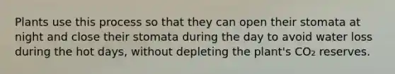 Plants use this process so that they can open their stomata at night and close their stomata during the day to avoid water loss during the hot days, without depleting the plant's CO₂ reserves.