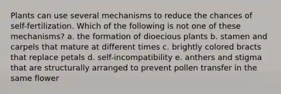 Plants can use several mechanisms to reduce the chances of self-fertilization. Which of the following is not one of these mechanisms? a. the formation of dioecious plants b. stamen and carpels that mature at different times c. brightly colored bracts that replace petals d. self-incompatibility e. anthers and stigma that are structurally arranged to prevent pollen transfer in the same flower