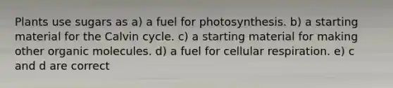 Plants use sugars as a) a fuel for photosynthesis. b) a starting material for the Calvin cycle. c) a starting material for making other organic molecules. d) a fuel for cellular respiration. e) c and d are correct