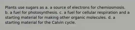 Plants use sugars as a. a source of electrons for chemiosmosis. b. a fuel for photosynthesis. c. a fuel for cellular respiration and a starting material for making other organic molecules. d. a starting material for the Calvin cycle.