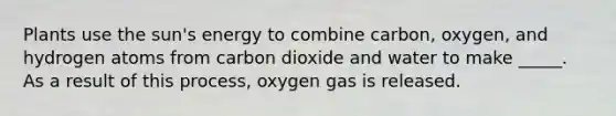 Plants use the sun's energy to combine carbon, oxygen, and hydrogen atoms from carbon dioxide and water to make _____. As a result of this process, oxygen gas is released.