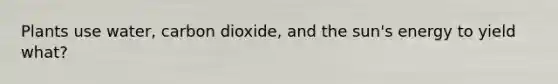 Plants use water, carbon dioxide, and the sun's energy to yield what?