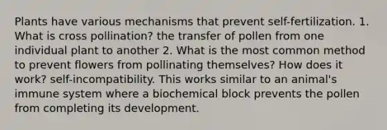 Plants have various mechanisms that prevent self-fertilization. 1. What is cross pollination? the transfer of pollen from one individual plant to another 2. What is the most common method to prevent flowers from pollinating themselves? How does it work? self-incompatibility. This works similar to an animal's immune system where a biochemical block prevents the pollen from completing its development.