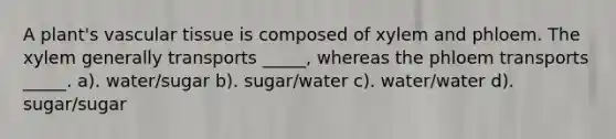 A plant's vascular tissue is composed of xylem and phloem. The xylem generally transports _____, whereas the phloem transports _____. a). water/sugar b). sugar/water c). water/water d). sugar/sugar