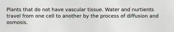 Plants that do not have vascular tissue. Water and nurtients travel from one cell to another by the process of diffusion and osmosis.