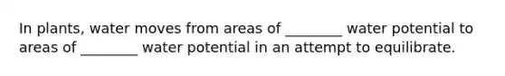 In plants, water moves from areas of ________ water potential to areas of ________ water potential in an attempt to equilibrate.