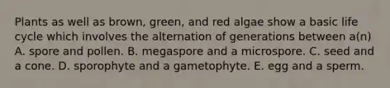 Plants as well as brown, green, and red algae show a basic life cycle which involves the alternation of generations between a(n) A. spore and pollen. B. megaspore and a microspore. C. seed and a cone. D. sporophyte and a gametophyte. E. egg and a sperm.