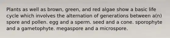 Plants as well as brown, green, and red algae show a basic life cycle which involves the alternation of generations between a(n) spore and pollen. egg and a sperm. seed and a cone. sporophyte and a gametophyte. megaspore and a microspore.