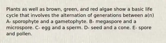 Plants as well as brown, green, and red algae show a basic life cycle that involves the alternation of generations between a(n) A- sporophyte and a gametophyte. B- megaspore and a microspore. C- egg and a sperm. D- seed and a cone. E- spore and pollen.