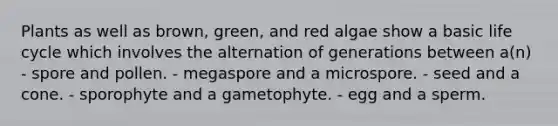 Plants as well as brown, green, and red algae show a basic life cycle which involves the alternation of generations between a(n) - spore and pollen. - megaspore and a microspore. - seed and a cone. - sporophyte and a gametophyte. - egg and a sperm.